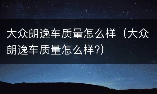 大众朗逸车质量怎么样（大众朗逸车质量怎么样?）