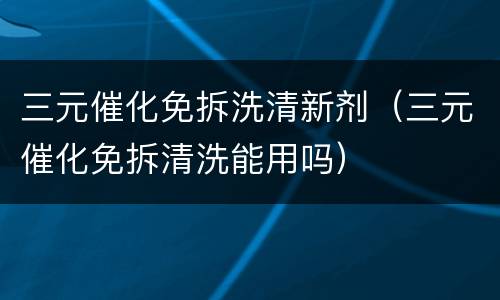 三元催化免拆洗清新剂（三元催化免拆清洗能用吗）