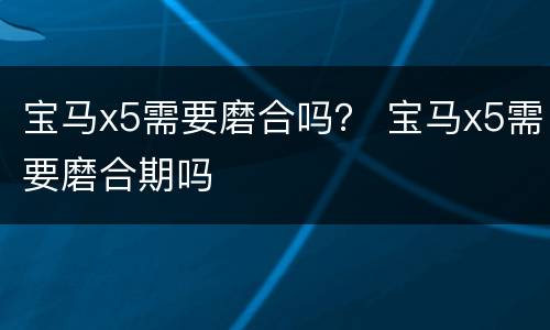 宝马x5需要磨合吗？ 宝马x5需要磨合期吗