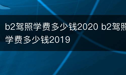 b2驾照学费多少钱2020 b2驾照学费多少钱2019