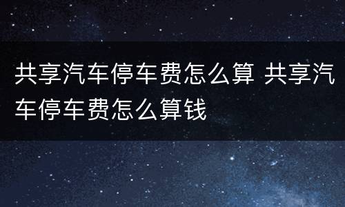 共享汽车停车费怎么算 共享汽车停车费怎么算钱