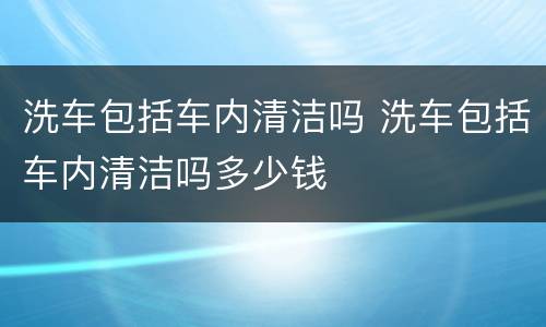 洗车包括车内清洁吗 洗车包括车内清洁吗多少钱