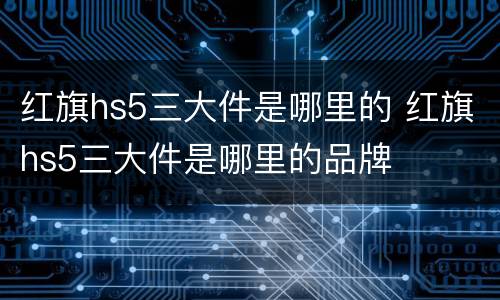 红旗hs5三大件是哪里的 红旗hs5三大件是哪里的品牌
