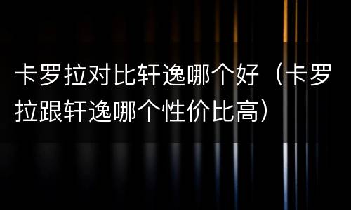 卡罗拉对比轩逸哪个好（卡罗拉跟轩逸哪个性价比高）