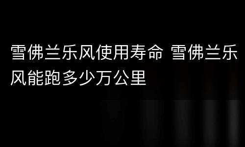 雪佛兰乐风使用寿命 雪佛兰乐风能跑多少万公里