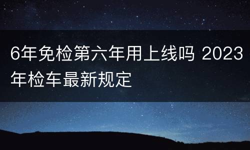 6年免检第六年用上线吗 2023年检车最新规定