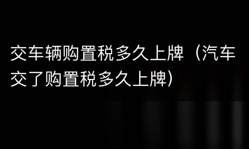 交车辆购置税多久上牌（汽车交了购置税多久上牌）
