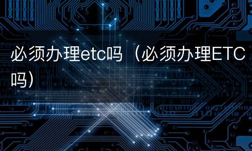 必须办理etc吗（必须办理ETC吗）