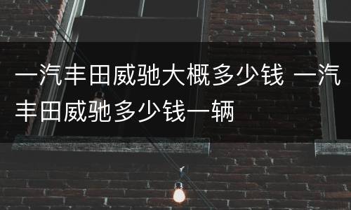 一汽丰田威驰大概多少钱 一汽丰田威驰多少钱一辆