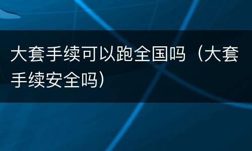 大套手续可以跑全国吗（大套手续安全吗）