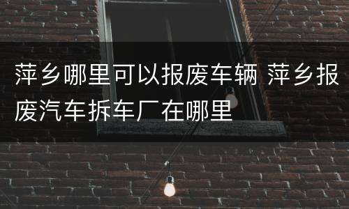 萍乡哪里可以报废车辆 萍乡报废汽车拆车厂在哪里