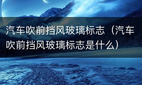 汽车吹前挡风玻璃标志（汽车吹前挡风玻璃标志是什么）