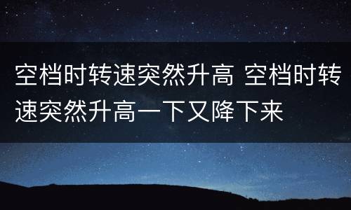 空档时转速突然升高 空档时转速突然升高一下又降下来
