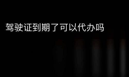 驾驶证到期了可以代办吗