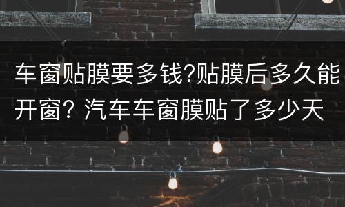 车窗贴膜要多钱?贴膜后多久能开窗? 汽车车窗膜贴了多少天才可以开窗