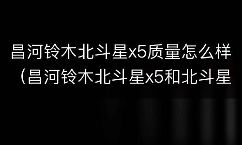 昌河铃木北斗星x5质量怎么样（昌河铃木北斗星x5和北斗星哪个好）