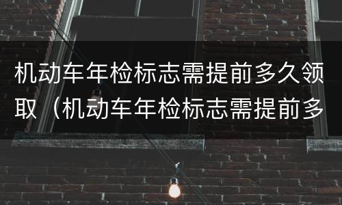 机动车年检标志需提前多久领取（机动车年检标志需提前多久领取申请）