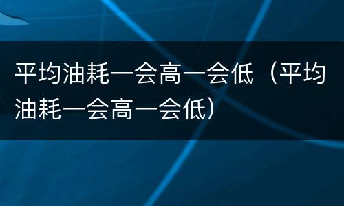 平均油耗一会高一会低（平均油耗一会高一会低）