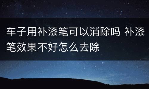车子用补漆笔可以消除吗 补漆笔效果不好怎么去除