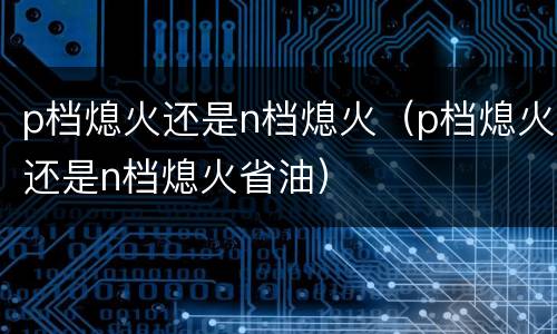 p档熄火还是n档熄火（p档熄火还是n档熄火省油）