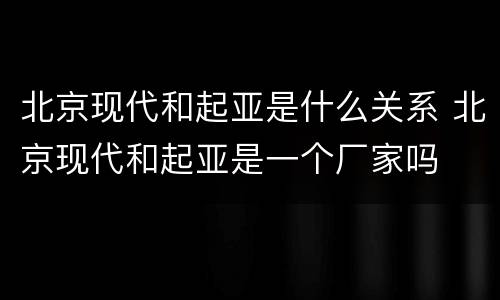 北京现代和起亚是什么关系 北京现代和起亚是一个厂家吗