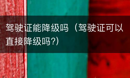 驾驶证能降级吗（驾驶证可以直接降级吗?）