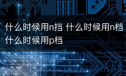 什么时候用n挡 什么时候用n档什么时候用p档