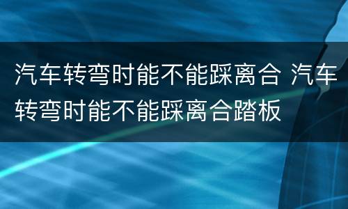 汽车转弯时能不能踩离合 汽车转弯时能不能踩离合踏板