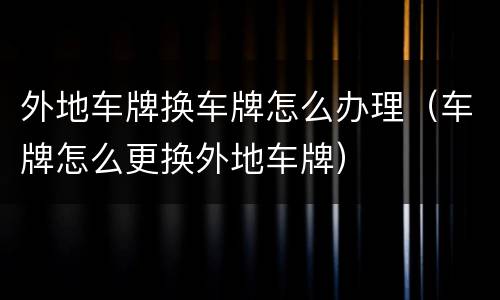 外地车牌换车牌怎么办理（车牌怎么更换外地车牌）