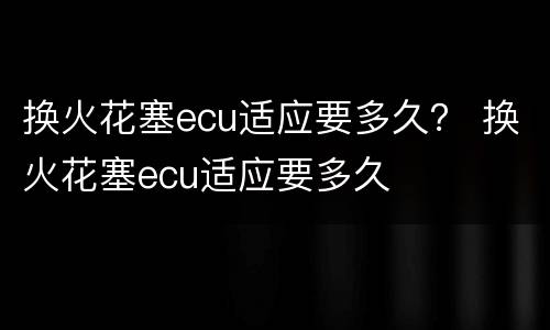 换火花塞ecu适应要多久？ 换火花塞ecu适应要多久