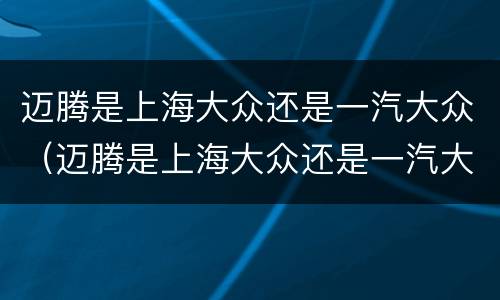 迈腾是上海大众还是一汽大众（迈腾是上海大众还是一汽大众的）