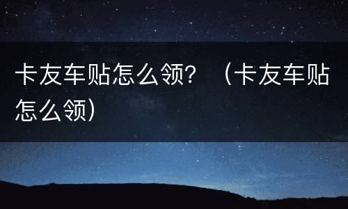 卡友车贴怎么领？（卡友车贴怎么领）