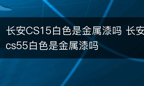 长安CS15白色是金属漆吗 长安cs55白色是金属漆吗