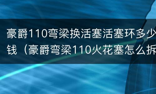 豪爵110弯梁换活塞活塞环多少钱（豪爵弯梁110火花塞怎么拆）
