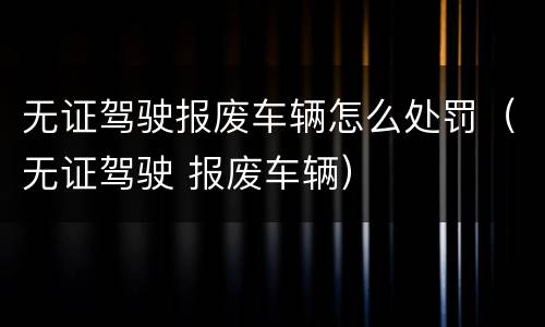 无证驾驶报废车辆怎么处罚（无证驾驶 报废车辆）