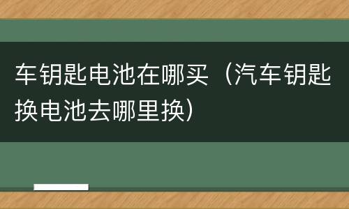 车钥匙电池在哪买（汽车钥匙换电池去哪里换）