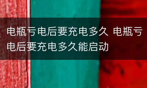 电瓶亏电后要充电多久 电瓶亏电后要充电多久能启动