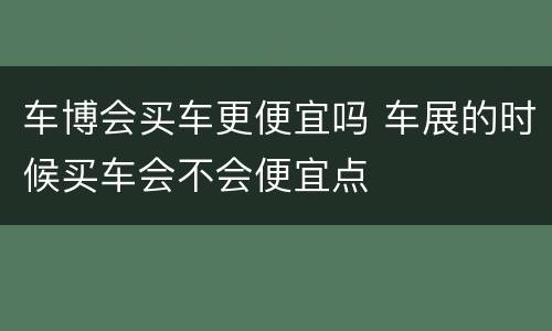 车博会买车更便宜吗 车展的时候买车会不会便宜点