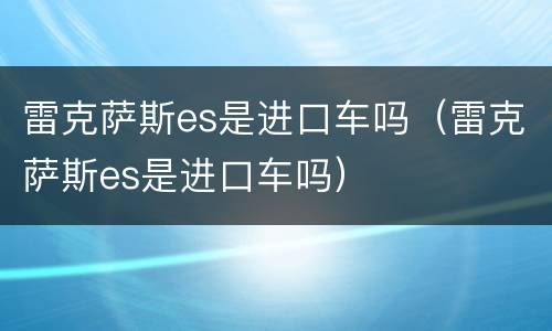 雷克萨斯es是进口车吗（雷克萨斯es是进口车吗）