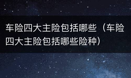 车险四大主险包括哪些（车险四大主险包括哪些险种）