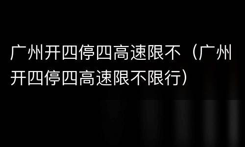 广州开四停四高速限不（广州开四停四高速限不限行）