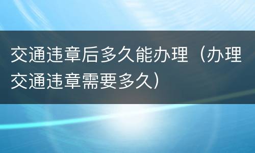 交通违章后多久能办理（办理交通违章需要多久）