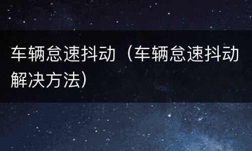 车辆怠速抖动（车辆怠速抖动解决方法）
