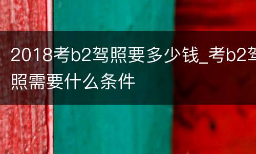2018考b2驾照要多少钱_考b2驾照需要什么条件