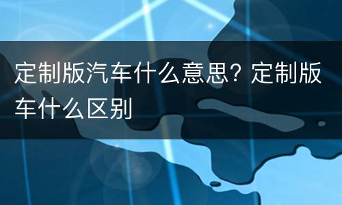 定制版汽车什么意思? 定制版车什么区别