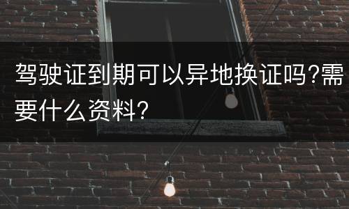 驾驶证到期可以异地换证吗?需要什么资料?