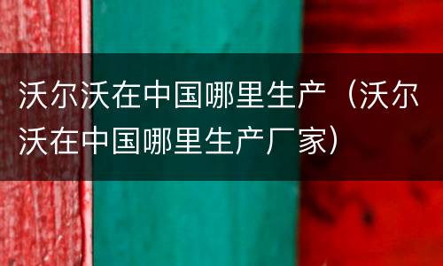 沃尔沃在中国哪里生产（沃尔沃在中国哪里生产厂家）