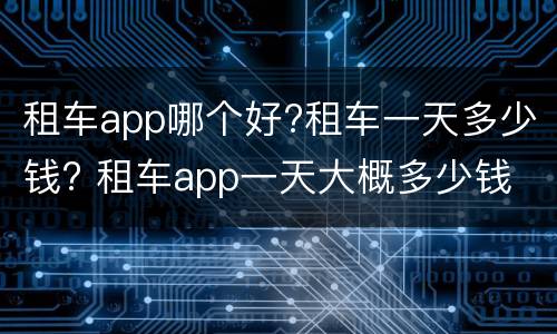 租车app哪个好?租车一天多少钱? 租车app一天大概多少钱