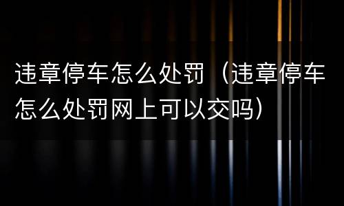 违章停车怎么处罚（违章停车怎么处罚网上可以交吗）