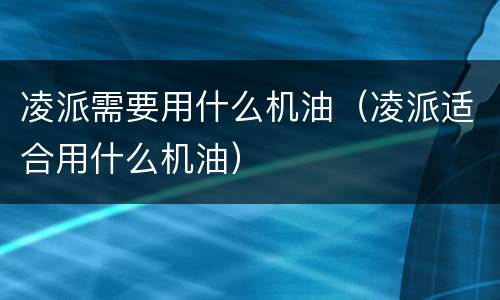 凌派需要用什么机油（凌派适合用什么机油）